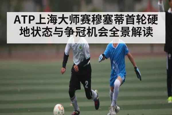 ATP上海大师赛穆塞蒂首轮硬地状态与争冠机会全景解读