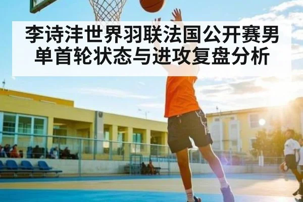 李诗沣世界羽联法国公开赛男单首轮状态与进攻复盘分析