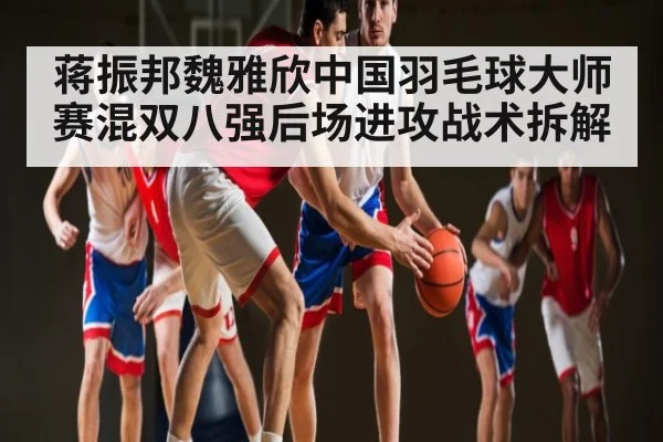 蒋振邦魏雅欣中国羽毛球大师赛混双八强后场进攻战术拆解