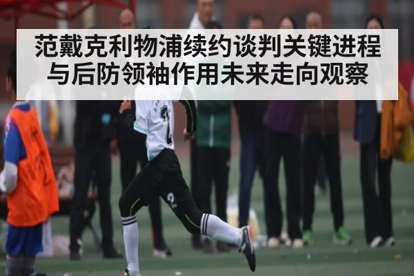 范戴克利物浦续约谈判关键进程与后防领袖作用未来走向观察